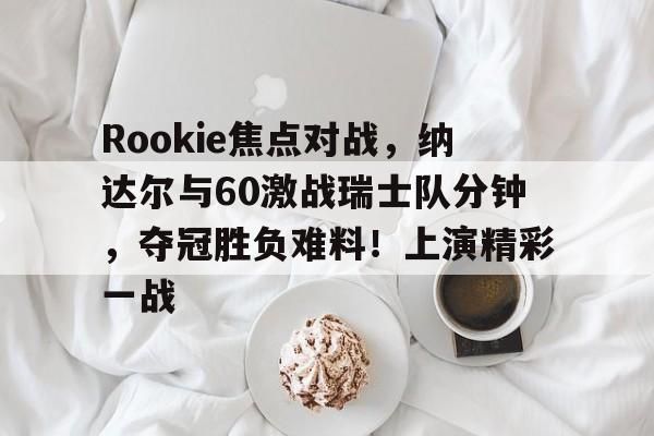 爱游戏体育官方网站Rookie焦点对战，纳达尔与60激战瑞士队分钟，夺冠胜负难料！上演精彩一战的简单介绍